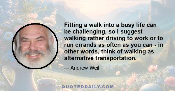 Fitting a walk into a busy life can be challenging, so I suggest walking rather driving to work or to run errands as often as you can - in other words, think of walking as alternative transportation.