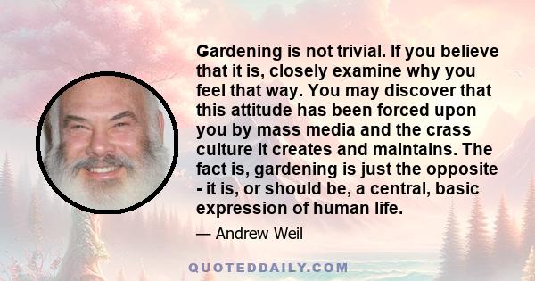 Gardening is not trivial. If you believe that it is, closely examine why you feel that way. You may discover that this attitude has been forced upon you by mass media and the crass culture it creates and maintains. The