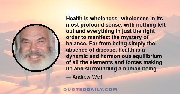 Health is wholeness--wholeness in its most profound sense, with nothing left out and everything in just the right order to manifest the mystery of balance. Far from being simply the absence of disease, health is a