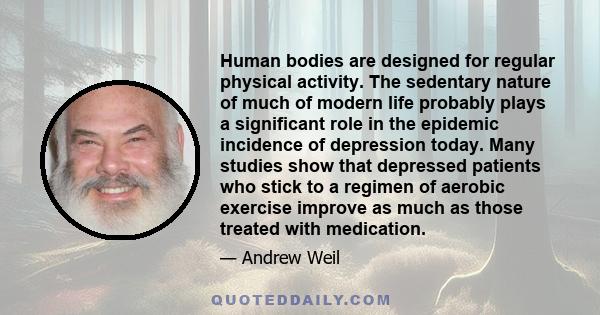 Human bodies are designed for regular physical activity. The sedentary nature of much of modern life probably plays a significant role in the epidemic incidence of depression today. Many studies show that depressed