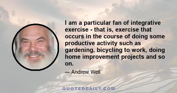 I am a particular fan of integrative exercise - that is, exercise that occurs in the course of doing some productive activity such as gardening, bicycling to work, doing home improvement projects and so on.