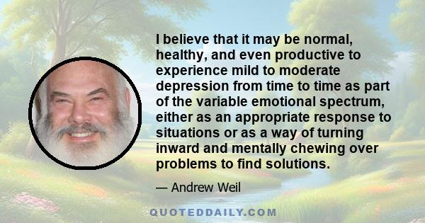 I believe that it may be normal, healthy, and even productive to experience mild to moderate depression from time to time as part of the variable emotional spectrum, either as an appropriate response to situations or as 