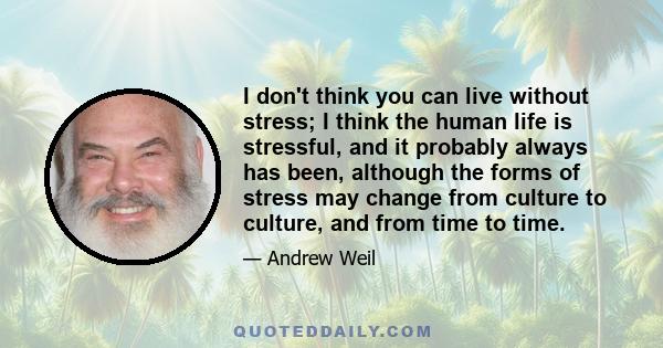 I don't think you can live without stress; I think the human life is stressful, and it probably always has been, although the forms of stress may change from culture to culture, and from time to time.