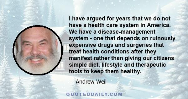 I have argued for years that we do not have a health care system in America. We have a disease-management system - one that depends on ruinously expensive drugs and surgeries that treat health conditions after they