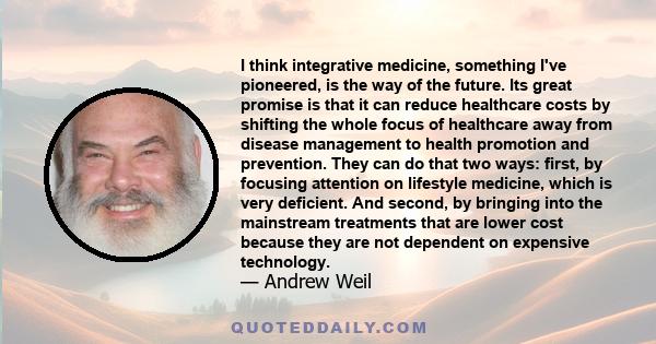 I think integrative medicine, something I've pioneered, is the way of the future. Its great promise is that it can reduce healthcare costs by shifting the whole focus of healthcare away from disease management to health 