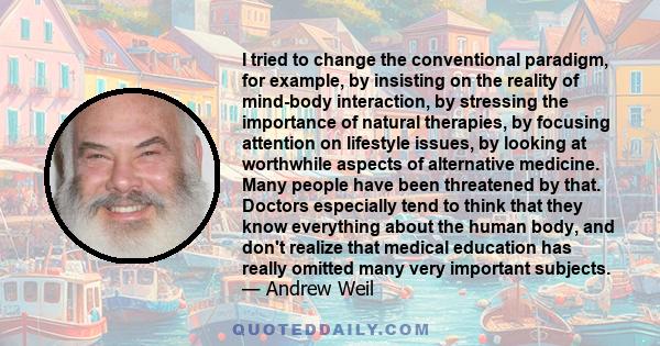 I tried to change the conventional paradigm, for example, by insisting on the reality of mind-body interaction, by stressing the importance of natural therapies, by focusing attention on lifestyle issues, by looking at