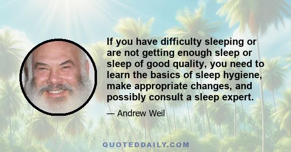 If you have difficulty sleeping or are not getting enough sleep or sleep of good quality, you need to learn the basics of sleep hygiene, make appropriate changes, and possibly consult a sleep expert.