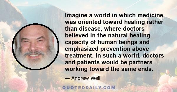 Imagine a world in which medicine was oriented toward healing rather than disease, where doctors believed in the natural healing capacity of human beings and emphasized prevention above treatment. In such a world,