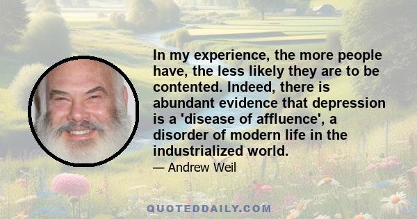 In my experience, the more people have, the less likely they are to be contented. Indeed, there is abundant evidence that depression is a 'disease of affluence', a disorder of modern life in the industrialized world.