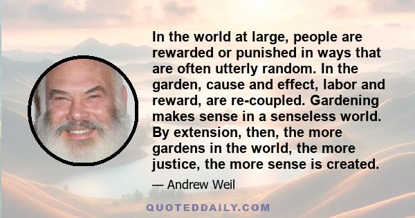 In the world at large, people are rewarded or punished in ways that are often utterly random. In the garden, cause and effect, labor and reward, are re-coupled. Gardening makes sense in a senseless world. By extension,