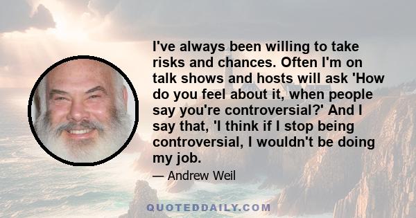 I've always been willing to take risks and chances. Often I'm on talk shows and hosts will ask 'How do you feel about it, when people say you're controversial?' And I say that, 'I think if I stop being controversial, I