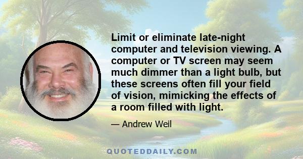 Limit or eliminate late-night computer and television viewing. A computer or TV screen may seem much dimmer than a light bulb, but these screens often fill your field of vision, mimicking the effects of a room filled