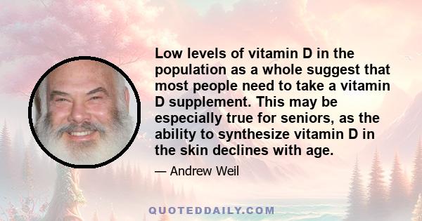 Low levels of vitamin D in the population as a whole suggest that most people need to take a vitamin D supplement. This may be especially true for seniors, as the ability to synthesize vitamin D in the skin declines