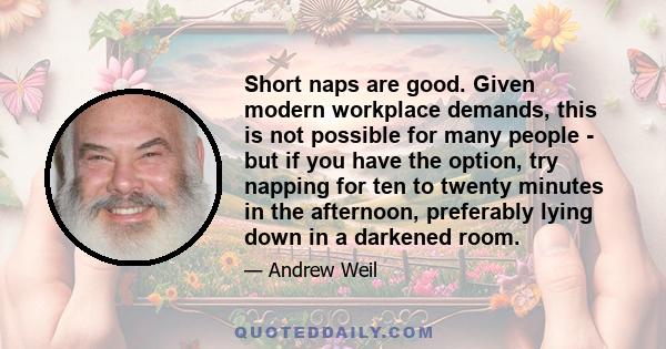 Short naps are good. Given modern workplace demands, this is not possible for many people - but if you have the option, try napping for ten to twenty minutes in the afternoon, preferably lying down in a darkened room.