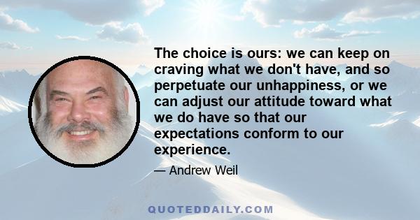 The choice is ours: we can keep on craving what we don't have, and so perpetuate our unhappiness, or we can adjust our attitude toward what we do have so that our expectations conform to our experience.