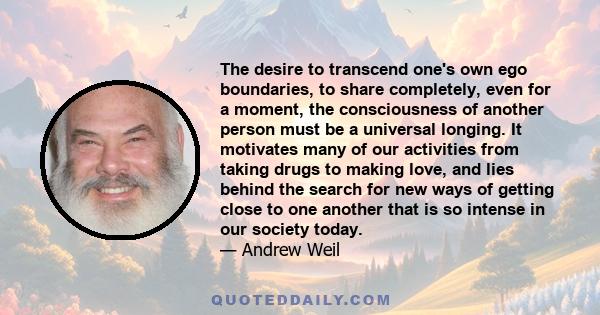 The desire to transcend one's own ego boundaries, to share completely, even for a moment, the consciousness of another person must be a universal longing. It motivates many of our activities from taking drugs to making