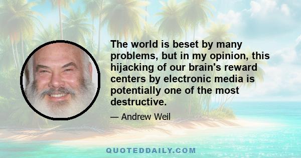 The world is beset by many problems, but in my opinion, this hijacking of our brain's reward centers by electronic media is potentially one of the most destructive.