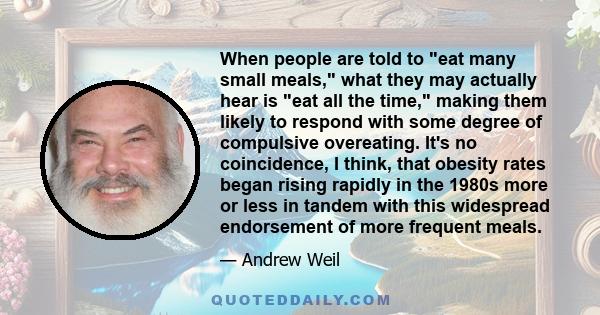 When people are told to eat many small meals, what they may actually hear is eat all the time, making them likely to respond with some degree of compulsive overeating. It's no coincidence, I think, that obesity rates