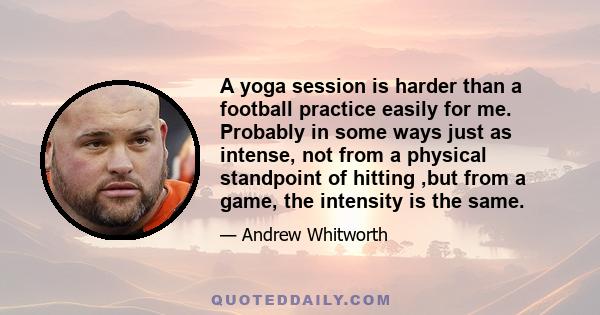 A yoga session is harder than a football practice easily for me. Probably in some ways just as intense, not from a physical standpoint of hitting ,but from a game, the intensity is the same.