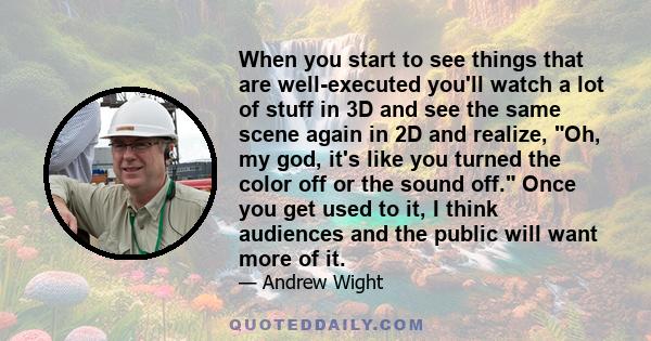 When you start to see things that are well-executed you'll watch a lot of stuff in 3D and see the same scene again in 2D and realize, Oh, my god, it's like you turned the color off or the sound off. Once you get used to 