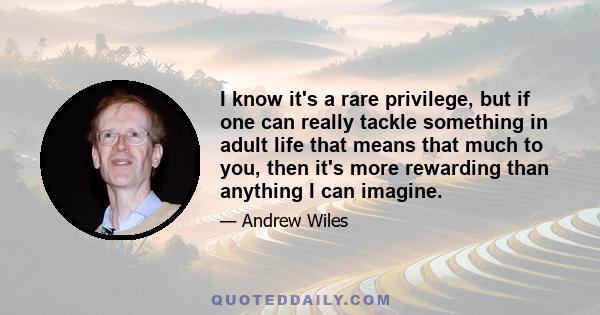 I know it's a rare privilege, but if one can really tackle something in adult life that means that much to you, then it's more rewarding than anything I can imagine.