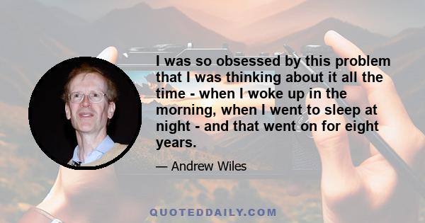 I was so obsessed by this problem that I was thinking about it all the time - when I woke up in the morning, when I went to sleep at night - and that went on for eight years.