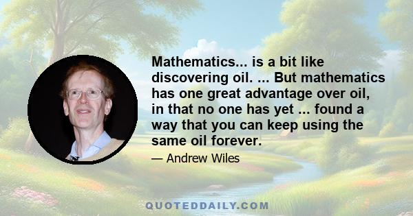 Mathematics... is a bit like discovering oil. ... But mathematics has one great advantage over oil, in that no one has yet ... found a way that you can keep using the same oil forever.