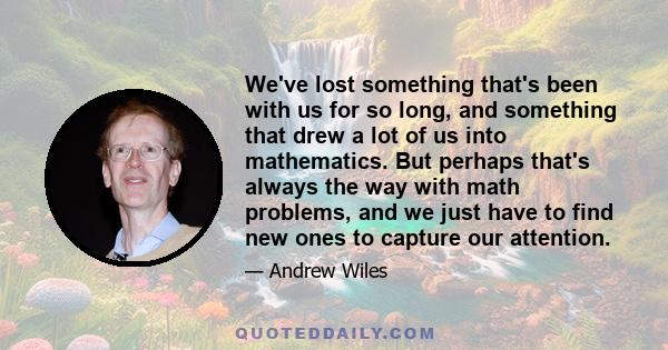 We've lost something that's been with us for so long, and something that drew a lot of us into mathematics. But perhaps that's always the way with math problems, and we just have to find new ones to capture our