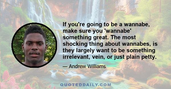 If you're going to be a wannabe, make sure you 'wannabe' something great. The most shocking thing about wannabes, is they largely want to be something irrelevant, vein, or just plain petty.