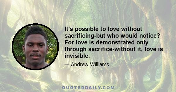 It's possible to love without sacrificing-but who would notice? For love is demonstrated only through sacrifice-without it, love is invisible.