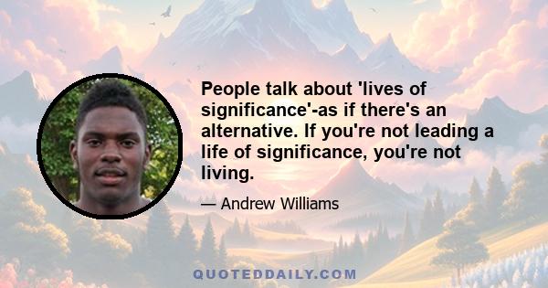 People talk about 'lives of significance'-as if there's an alternative. If you're not leading a life of significance, you're not living.