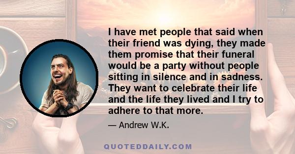 I have met people that said when their friend was dying, they made them promise that their funeral would be a party without people sitting in silence and in sadness. They want to celebrate their life and the life they