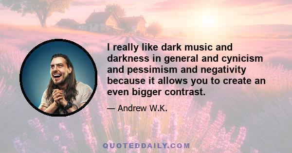 I really like dark music and darkness in general and cynicism and pessimism and negativity because it allows you to create an even bigger contrast.