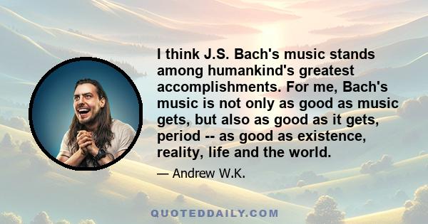 I think J.S. Bach's music stands among humankind's greatest accomplishments. For me, Bach's music is not only as good as music gets, but also as good as it gets, period -- as good as existence, reality, life and the