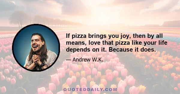 If pizza brings you joy, then by all means, love that pizza like your life depends on it. Because it does.