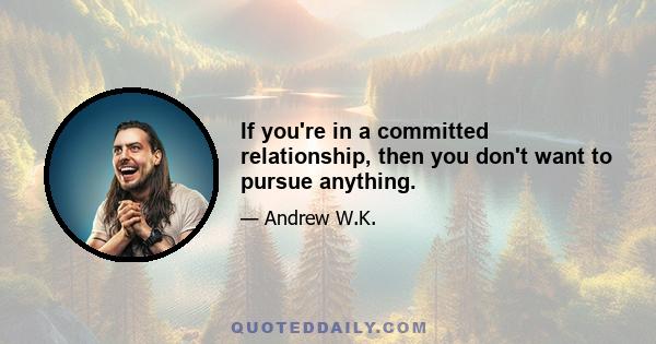 If you're in a committed relationship, then you don't want to pursue anything.