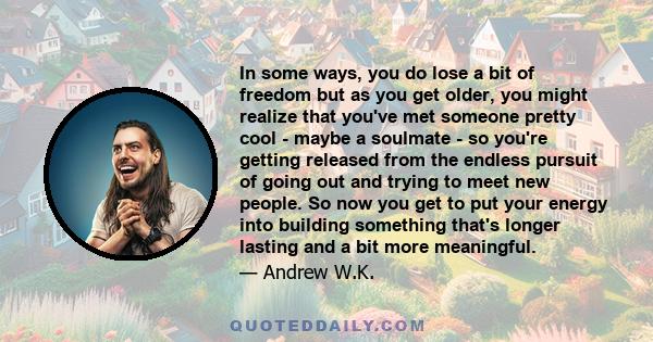 In some ways, you do lose a bit of freedom but as you get older, you might realize that you've met someone pretty cool - maybe a soulmate - so you're getting released from the endless pursuit of going out and trying to