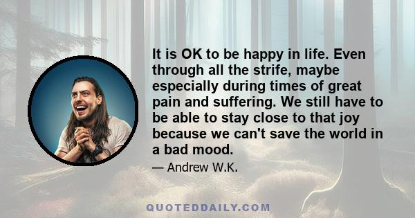 It is OK to be happy in life. Even through all the strife, maybe especially during times of great pain and suffering. We still have to be able to stay close to that joy because we can't save the world in a bad mood.