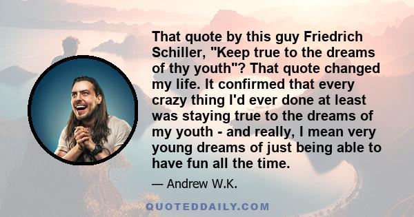 That quote by this guy Friedrich Schiller, Keep true to the dreams of thy youth? That quote changed my life. It confirmed that every crazy thing I'd ever done at least was staying true to the dreams of my youth - and