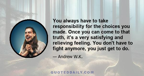 You always have to take responsibility for the choices you made. Once you can come to that truth, it's a very satisfying and relieving feeling. You don't have to fight anymore, you just get to do.