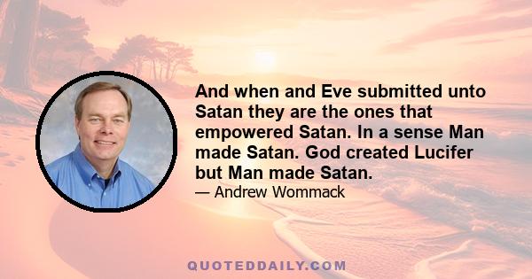 And when and Eve submitted unto Satan they are the ones that empowered Satan. In a sense Man made Satan. God created Lucifer but Man made Satan.