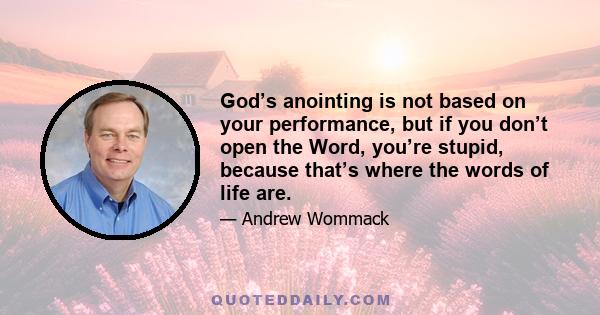 God’s anointing is not based on your performance, but if you don’t open the Word, you’re stupid, because that’s where the words of life are.