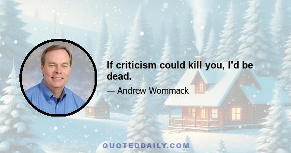 If criticism could kill you, I'd be dead.