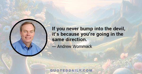 If you never bump into the devil, it’s because you’re going in the same direction.