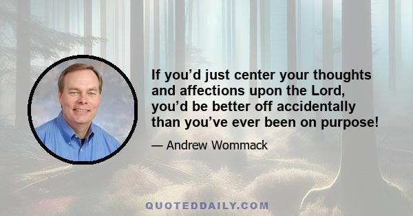 If you’d just center your thoughts and affections upon the Lord, you’d be better off accidentally than you’ve ever been on purpose!