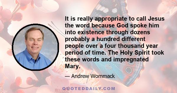 It is really appropriate to call Jesus the word because God spoke him into existence through dozens probably a hundred different people over a four thousand year period of time. The Holy Spirit took these words and