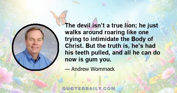 The devil isn’t a true lion; he just walks around roaring like one trying to intimidate the Body of Christ. But the truth is, he’s had his teeth pulled, and all he can do now is gum you.