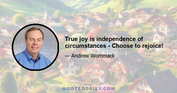 True joy is independence of circumstances - Choose to rejoice!