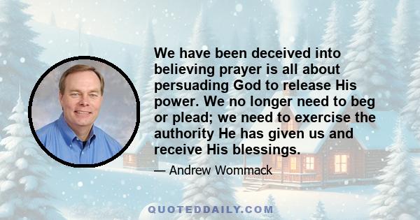 We have been deceived into believing prayer is all about persuading God to release His power. We no longer need to beg or plead; we need to exercise the authority He has given us and receive His blessings.