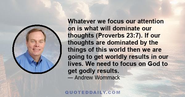 Whatever we focus our attention on is what will dominate our thoughts (Proverbs 23:7). If our thoughts are dominated by the things of this world then we are going to get worldly results in our lives. We need to focus on 